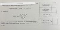 The
The order of
kinetics in A )
%3D
differential rate law for the balanced chemical reaction:
aA(aq) + bB(aq) + cC(aq) → products
The order of)
kinetics in B
is given by:
The order of
kinetics in C
%3D
rate,
= k
´xn
10
The overall
Corder of kinetics
What are the order in each chemical, as well as the overall
order of the chemical kinetics? Enter your answers in the boxes on
the right:
