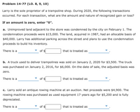 Problem 14-77 (LO. 8, 9, 10)
Larry is the sole proprietor of a trampoline shop. During 2020, the following transactions
occurred. For each transaction, what are the amount and nature of recognized gain or loss?
If an amount is zero, enter "0".
a. Unimproved land adjacent to the store was condemned by the city on February 1. The
condemnation proceeds were $15,000. The land, acquired in 1987, had an allocable basis of
$40,000. Larry has additional parking across the street and plans to use the condemnation
proceeds to build his inventory.
There is a
of
that is treated as
b. A truck used to deliver trampolines was sold on January 2, 2020 for $3,500. The truck
was purchased on January 2, 2016, for $6,000. On the date of sale, the adjusted basis was
zero.
There is a
of $
that is treated as
c. Larry sold an antique rowing machine at an auction. Net proceeds were $4,900. The
rowing machine was purchased as used equipment 17 years ago for $5,200 and is fully
depreciated.
There is a
of $
that is treated as
