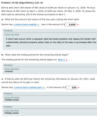 Problem 14-56 (Algorithmic) (LO. 4)
Dennis sells short 100 shares of ARC stock at $184 per share on January 15, 2020. He buys
200 shares of ARC stock on April 1, 2020, at $230 per share. On May 2, 2020, he closes the
short sale by delivering 100 of the shares purchased on April 1.
a. What are the amount and nature of the loss upon closing the short sale?
Dennis has a short-term capital v loss in the amount of $
4,600 x.
Feedback
vCheck My Work
A short sale occurs when a taxpayer sells borrowed property and repays the lender with
substantially identical property either held on the date of the sale or purchased after the
sale.
b. When does the holding period for the remaining shares begin?
The holding period for the remaining shares begins on May 2 x .
Feedback
Check My Work
Incorrect
c. If Dennis sells (at $253 per share) the remaining 100 shares on January 20, 2021, what
will be the nature of his gain or loss?
Dennis has a short-term capital gain v in the amount of $
200 x .
Feedback
Check My Work
Partially correct
Feedback
vCheck My Work
Partially correct
