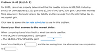 Problem 14-65 (b) (LO. 5)
For 2020, Lanzo has properly determined that his taxable income is $22,500, including
$4,000 of unrecaptured § 1250 gain and $2,300 of 0%/15%/20% gain. Lanzo files married
filing separately. Compute Lanzo's tax liability and tax savings from the alternative tax on
net capital gain.
Click here to access the tax rate schedules to use for this problem.
Round your final answers to the nearest dollar.
When computing Lanzo's tax liability, what tax rate is used for:
• The $4,000 of unrecaptured § 1250 gain?
• The $2,300 of 0%/15%/20% gain?
Lanzo's tax liability is $
and the tax saving from the alternative tax computation
is $
