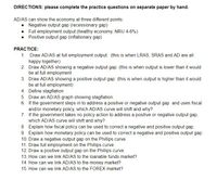 DIREC TIONS: please complete the practice questions on separate paper by hand.
AD/AS can show the economy at three different points:
• Negative output gap (recessionary gap)
• Full employment output (healthy economy, NRU 4-6%)
• Positive output gap (inflationary gap)
PRACTICE:
1. Draw AD/AS at full employment output: (this is when LRAS, SRAS and AD are all
happy together)
2. Draw AD/AS showing a negative output gap: (this is when output is lower than it would
be at full employment
3. Draw AD/AS showing a positive output gap: (this is when output is higher than it would
be at full employment)
4. Define stagflation
5. Draw an AD/AS graph showing stagflation.
6. If the government steps in to address a positive or negative output gap and uses fiscal
and/or monetary policy, which AD/AS curve will shift and why?
7. If the government takes no policy action to address a positive or negative output gap,
which AD/AS curve will shift and why?
8. Explain how fiscal policy can be used to correct a negative and positive output gap.
9. Explain how monetary policy can be used to correct a negative and positive output gap.
10. Draw a negative output gap on the Phillips curve.
11. Draw full employment on the Phillips curve.
12. Draw a positive output gap on the Phillips curve.
13. How can we link AD/AS to the loanable funds market?
14. How can we link AD/AS to the money market?
15. How can we link AD/AS to the FOREX market?
