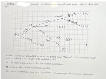 Question 1
Bob.
Ann
north
Consider the following sequential-move game between Ann and
Вов
south
visky
ир
down
(2,6)
Ann
Nature left 50%
(2,5)
cold
hot
left 50% (3,10)
right 50%
(56)
(3,4)
(4,7)
External uncertainty is handled by an outside player called "Nature". Nature chooses "Left"
with probability 50%, "Right" with probability 50%.
A. Use backward induction to find the rollback equilibrium.
B. What are the rollback equilibrium payoffs?
C. How many strategies does each player have? For each player, list all his/her strategies.