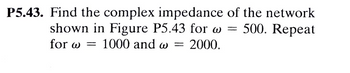 P5.43. Find the complex impedance of the network
shown in Figure P5.43 for w=500. Repeat
for w= 1000 and w= 2000.