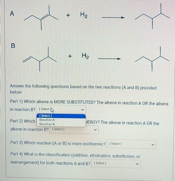 A
B
+
+
H₂
H₂
Answer the following questions based on the two reactions (A and B) provided
below:
Part 1) Which alkene is MORE SUBSTITUTED? The alkene in reaction A OR the alkene
in reaction B? [Select
[Select]
Reaction A
Part 2) Which
Reaction B
alkene in reaction B? [Select]
NERGY? The alkene in reaction A OR the
V
Part 3) Which reaction (A or B) is more exothermic? [Select]
Part 4) What is the classification (addition, elimination, substitution, or
rearrangement) for both reactions A and B? [Select]
<