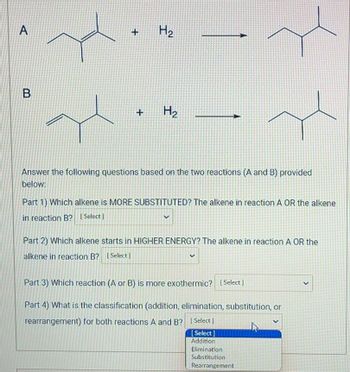 A
B
+ H₂
+ H₂
Answer the following questions based on the two reactions (A and B) provided
below:
Part 1) Which alkene is MORE SUBSTITUTED? The alkene in reaction A OR the alkene
in reaction B? [Select]
Part 2) Which alkene starts in HIGHER ENERGY? The alkene in reaction A OR the
alkene in reaction B? [Select]
Part 3) Which reaction (A or B) is more exothermic? [Select]
Part 4) What is the classification (addition, elimination, substitution, or
rearrangement) for both reactions A and B? [Select]
[Select]
Addition
Elimination
Substitution
Rearrangement
V