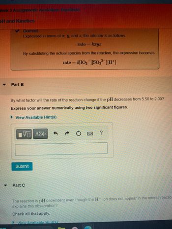 Week 3 Assignment Acid Have Equilibria
DH and Kinetics
▼
Correct
Expressed in terms of z, y, and z, the rate law is as follows:
rate = kryz
By substituting the actual species from the reaction, the expression becomes
rate= k[IO3 ][SO32][H+]
Part B
By what factor will the rate of the reaction change if the pH decreases from 5.50 to 2.00?
Express your answer numerically using two significant figures.
► View Available Hint(s)
VE ΑΣΦ
Submit
Part C
?
The reaction is pH dependent even though the H+ ion does not appear in the overall reaction
explains this observation?
Check all that apply.
View Available Hint(s)