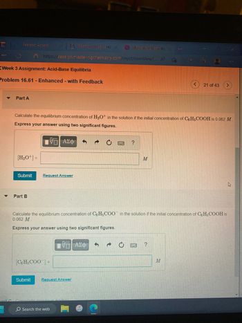 Pearson Access
Week 3 Assignment: Acid-Base Equilibria
Problem 16.61 - Enhanced - with Feedback
Part A
[H3O+] =
X 1 Fearsten Keuland X
https://session.masteringchemistry.com/myct/itemView?... A To 1:3
Submit
Part B
Calculate the equilibrium concentration of H3O+ in the solution if the initial concentration of C6H5COOH is 0.062 M.
Express your answer using two significant figures.
195| ΑΣΦ
Request Answer
Submit
[C6H5COO] =
Mrining Chemistry
Π ΑΣΦ
Request Answer
O Search the web
Calculate the equilibrium concentration of C6H5COO in the solution if the initial concentration of C6H5COOH is
0.062 M
Express your answer using two significant figures.
?
M
L
?
21 of 43
M
1