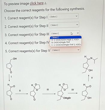 To preview image click here

Choose the correct reagents for the following synthesis:

1. Correct reagent(s) for Step I
   - [ Select ]

2. Correct reagent(s) for Step II
   - [ Select ]

3. Correct reagent(s) for Step III
   - [ Select ]

4. Correct reagent(s) for Step IV
   - [ Select ]

5. Correct reagent(s) for Step V
   - [ Select ]

Options for reagent selection:
- A. 1. CH3CH2OH/MgBr 2. H3O+
- B. CH3CH2MgBr/THF
- C. 1. CH3CH2OMgBr/THF 2. H3O+

### Diagram Explanation:

Below the selection options, there is a series of chemical structures that represent different reaction steps labeled I through V.

- **Step I to Step II**: The structure shows the transformation of a compound containing a hydroxyl group (OH) and a carbonyl group into another compound, suggesting a reaction involving the carbonyl functionality.

- **Step II to Step III**: This step indicates a cyclization process where a new ring is formed, converting one functional group into a cyclic ether.

- **Step III to Step IV**: A Grignard reagent (OMgBr) appears here, implying the use of an organometallic reagent in the reaction.

- **Step IV to Step V**: The structure suggests the transfer of a functional group to form a new nitrogen-containing heterocycle, completing the synthesis.

Each step likely involves specific reagents that facilitate the transformations described. These reagents are chosen via a dropdown selection for each step.