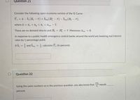 Question 21
Consider the following open-economy version of the IS Curve:
Y, = a - b,(R- F) + Bnz (R; - F) - Bna (R-F).
where ā = äe +āg + ā, +ānz - 1.
There are no demand shocks and R = R; = F. Moreover, ānr
0.
%3D
!!
In response to a public health emergency central banks around the world are lowering real interest
rates by 1 percentage point.
If b, = and bna = , calculate Y, (in percent).
%3!
Question 22
NX,
equals
Using the same numbers as in the previous question, you also know that
percent.
