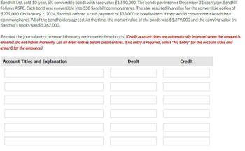 Sandhill Ltd. sold 10-year, 5% convertible bonds with face value $1,590,000. The bonds pay interest December 31 each year. Sandhill
follows ASPE. Each bond was convertible into 530 Sandhill common shares. The sale resulted in a value for the convertible option of
$279,000. On January 2, 2024, Sandhill offered a cash payment of $33,000 to bondholders if they would convert their bonds into
common shares. All of the bondholders agreed. At the time, the market value of the bonds was $1,379,000 and the carrying value on
Sandhill's books was $1,362,000.
Prepare the journal entry to record the early retirement of the bonds. (Credit account titles are automatically indented when the amount is
entered. Do not indent manually. List all debit entries before credit entries. If no entry is required, select "No Entry" for the account titles and
enter O for the amounts.)
Account Titles and Explanation
Debit
Credit