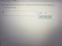 **Exercise: Empirical Formula for Ionic Compounds**

Instructions: Write the empirical formula for at least four ionic compounds that could be formed from the following ions:

- \( \text{Fe}^{3+} \)
- \( \text{CrO}_4^{2-} \)
- \( \text{Pb}^{4+} \)
- \( \text{PO}_4^{3-} \)

**Answer the question below:**

[Space for answer]

**Hints:**
- To form a neutral compound, the total positive charge must equal the total negative charge.
- Combine the ions in the smallest ratio that balances the charges.

For reference, the interface includes a small pop-up box on the right with options, which might be used for additional functionalities such as providing answers or hints. There are also buttons for confirming the input, resetting the answer, and seeking further help.

---

This transcription is suitable for an educational website, as it clearly lays out the task, includes relevant details, and provides space for the user to input their responses.