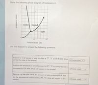 Study the following phase diagram of Substance X.
2.
solid liquid
1.
gas
200
400
temperature (K)
Use this diagram to answer the following questions.
Suppose a small sample of pure X is held at 27. °C and 0.9 atm. what
will be the state of the sample?
(choose one) v
Suppose the temperature is held constant at 27. °C but the pressure is
decreased by 0.6 atm. What will happen to the sample?
(choose one)
Suppose, on the other hand, the pressure is held constant at 0.9 atm
but the temperature is decreased by 96. °C. What will happen to the
(choose one)
sample?
pressure (atm)
