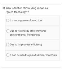 3) Why is friction stir welding known as
"green technology"?
OIt uses a green coloured tool
O Due to its energy efficiency and
environmental friendliness
O Due to its process efficiency
O It can be used to join dissimilar materials
