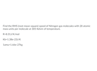 Find the RMS (root-mean-square) speed of Nitrogen gas molecules with 28 atomic
mass units per molecule at 305 Kelvin of temperature.
R=8.31J/K/mol
Kb=1.38e-23J/K
1amu=1.66e-27kg
