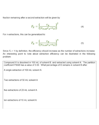 fraction remaining after a second extraction will be given by:
VB
Fx
((Px,ABVA+VB)
(4)
For n extractions, this can be generalized to:
VB
Fx
((Px,ABVA+VB))
(5)
Since Fx < 1 by definition, the efficiency should increase as the number of extractions increase.
An interesting point to note about extraction efficiency can be illustrated in the following
problem:
Compound X is dissolved in 100 mL of solvent B, and extracted using solvent A. The partition
coefficient PXAB has a value of 5.00. What percentage of X remains in solvent B after:
A single extraction of 100 mL solvent A
Two extractions of 50 mL solvent A
five extractions of 20 mL solvent A
ten extractions of 10 mL solvent A
