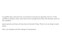 **Physics Problem: Calculating Average Force on a Satellite**

---

**Problem Statement:**

A satellite fires a thruster for 2 seconds to increase its speed by 3.0 m/s. If the satellite is 28 kg in mass, then how much average force does the thruster exert on the satellite?

**Conditions:**

- Ignore gravity and loss of mass due to thruster firing.
- There is no air drag in outer space.

**Hint:**

Use impulse and the change of momentum to solve this problem.

---

**Solution Approach:**

To solve this problem, we can use the concept of impulse which relates force, time, and change in momentum.

1. **Impulse-Momentum Theorem:**

   According to the impulse-momentum theorem:

   \[
   \text{Impulse} = \Delta p = F_{\text{average}} \times \Delta t
   \]

   where \(\Delta p\) is the change in momentum, \(F_{\text{average}}\) is the average force, and \(\Delta t\) is the time duration.

2. **Calculate Change in Momentum:**

   \[
   \Delta p = m \times \Delta v
   \]

   Given:
   - \(m = 28 \text{ kg}\)
   - \(\Delta v = 3.0 \text{ m/s}\)

   Therefore:

   \[
   \Delta p = 28 \text{ kg} \times 3.0 \text{ m/s} = 84 \text{ kg·m/s}
   \]

3. **Calculate Average Force:**

   Using the impulse equation:

   \[
   84 \text{ kg·m/s} = F_{\text{average}} \times 2 \text{ s}
   \]

   Solving for \(F_{\text{average}}\):

   \[
   F_{\text{average}} = \frac{84 \text{ kg·m/s}}{2 \text{ s}} = 42 \text{ N}
   \]

Therefore, the average force exerted by the thruster on the satellite is \(\boxed{42 \text{ N}}\).