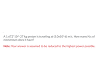 ### Problem Statement:

A proton with a mass of \(1.672 \times 10^{-27}\) kg is traveling at a velocity of \(5.0 \times 10^6\) m/s. Calculate the momentum of the proton in Newton-seconds (N·s).

**Note:** Your answer should be expressed in the highest power possible.

### Calculation:

To find the momentum (p) of the proton, we use the formula:
\[ p = mv \]

Where:
- \( m \) is the mass of the proton (\(1.672 \times 10^{-27}\) kg)
- \( v \) is the velocity of the proton (\(5.0 \times 10^6\) m/s)

Substitute the values into the formula:
\[ p = (1.672 \times 10^{-27}\ \text{kg}) \times (5.0 \times 10^6\ \text{m/s}) \]

### Step-by-step Calculation:

1. Multiply the constants:
   \[ p = 1.672 \times 5.0 = 8.36 \]

2. Multiply the powers of 10:
   \[ 10^{-27} \times 10^{6} = 10^{-21} \]

   So:
   \[ p = 8.36 \times 10^{-21} \ \text{kg·m/s} \]

Since the SI unit for momentum is Newton-second (N·s), the final answer is already in the correct unit.

### Final Answer:

The momentum of the proton is \( 8.36 \times 10^{-21} \ \text{N·s} \).