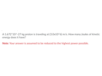 ### Problem Statement:

A proton with a mass of \(1.672 \times 10^{-27} \) kg is traveling at a velocity of \(3.0 \times 10^6 \) m/s. How many Joules of kinetic energy does it have?

**Note:** Your answer is assumed to be reduced to the highest power possible.