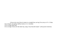 A horse trots away from its trainer in a straight line, moving 38 m away in 9.0 s. It then
turns abruptly and gallops halfway back in 1.8 s. Calculate
(a) its average speed and
(b) its average velocity for the entire trip, using “away from the trainer" as the positive direction.
