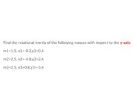 **Educational Content: Rotational Inertia Calculation**

To determine the rotational inertia (also known as the moment of inertia) of a system of masses about a particular axis, in this case, the y-axis, we utilize the formula for a point mass:

\[ I = \sum m_i x_i^2 \]

Here, \(I\) is the rotational inertia, \(m_i\) is the mass, and \(x_i\) is the perpendicular distance of the mass from the y-axis (the x-coordinate in this case). 

**Given Data:**

1. For mass m1:
   - Mass (\(m_1\)): 1.5 units
   - Coordinates (\(x_1, y_1\)): (-0.2, 0.4)

2. For mass m2:
   - Mass (\(m_2\)): 2.5 units
   - Coordinates (\(x_2, y_2\)): (-4.8, 2.4)

3. For mass m3:
   - Mass (\(m_3\)): 2.5 units
   - Coordinates (\(x_3, y_3\)): (0.8, -3.4)

### Steps to Calculate Rotational Inertia

1. **Square the x-coordinate for each mass:**
   - For \(m_1\): 
     \[
     x_1^2 = (-0.2)^2 = 0.04
     \]
   - For \(m_2\): 
     \[
     x_2^2 = (-4.8)^2 = 23.04
     \]
   - For \(m_3\): 
     \[
     x_3^2 = (0.8)^2 = 0.64
     \]

2. **Multiply each result by the corresponding mass:**
   - For \(m_1\):
     \[
     m_1 \times x_1^2 = 1.5 \times 0.04 = 0.06
     \]
   - For \(m_2\):
     \[
     m_2 \times x_2^2 = 2.5 \times 23.04 = 57.6
     \]
   - For \(m_3\):
     \[
     m_3 \times x_