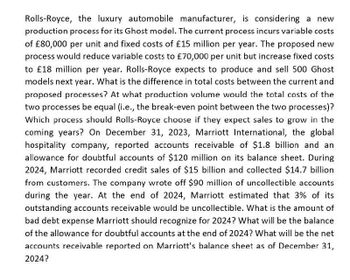 Rolls-Royce, the luxury automobile manufacturer, is considering a
production process for its Ghost model. The current process incurs variable costs
of £80,000 per unit and fixed costs of £15 million per year. The proposed new
process would reduce variable costs to £70,000 per unit but increase fixed costs
to £18 million per year. Rolls-Royce expects to produce and sell 500 Ghost
models next year. What is the difference in total costs between the current and
proposed processes? At what production volume would the total costs of the
two processes be equal (i.e., the break-even point between the two processes)?
Which process should Rolls-Royce choose if they expect sales to grow in the
coming years? On December 31, 2023, Marriott International, the global
hospitality company, reported accounts receivable of $1.8 billion and an
allowance for doubtful accounts of $120 million on its balance sheet. During
2024, Marriott recorded credit sales of $15 billion and collected $14.7 billion
from customers. The company wrote off $90 million of uncollectible accounts
during the year. At the end of 2024, Marriott estimated that 3% of its
outstanding accounts receivable would be uncollectible. What is the amount of
bad debt expense Marriott should recognize for 2024? What will be the balance
of the allowance for doubtful accounts at the end of 2024? What will be the net
accounts receivable reported on Marriott's balance sheet as of December 31,
2024?