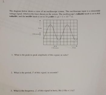 2.
The diagram below shows a view of an oscilloscope screen. The oscilloscope input is a sinusoidal
voltage signal, which is the trace shown on the screen. The oscilloscope's volts/div knob is set to 0.1
volts/div, and the sec/div knob is set to 50 µs/div (1 us = 1 x 10-6 s).
Volts
1 Division
I Division
1. What is the peak-to-peak amplitude of this signal, in volts?
2. What is the period, T of this signal, in seconds?
Time
3. What is the frequency, f, of this signal in hertz, Hz (1 Hz = 1/s)?