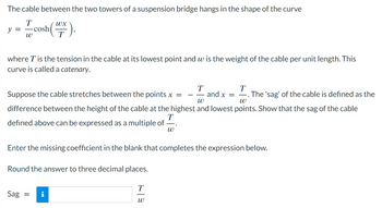 The cable between the two towers of a suspension bridge hangs in the shape of the curve
T
y =
W
cosh (X).
where T is the tension in the cable at its lowest point and w is the weight of the cable per unit length. This
curve is called a catenary.
T
T
and x =
―. The 'sag' of the cable is defined as the
W
W
Suppose the cable stretches between the points x =
difference between the height of the cable at the highest and lowest points. Show that the sag of the cable
defined ove can be expressed as a multiple of
—.
W
Enter the missing coefficient in the blank that completes the expression below.
Round the answer to three decimal places.
Sag =
T
W