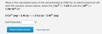 **Electrochemical Cell Potential Calculation**

**Problem Statement:**

What is the calculated value of the cell potential at 298K for an electrochemical cell with the reaction shown below, when the concentration of \([ \text{Cu}^{2+} ] = 1.33 \, \text{M}\) and the concentration of \([ \text{Al}^{3+} ] = 1.78 \times 10^{-4} \, \text{M}\)?

**Reaction:**

\[ 3 \, \text{Cu}^{2+} (\text{aq}) + 2 \, \text{Al} (\text{s}) \rightarrow 3 \, \text{Cu} (\text{s}) + 2 \, \text{Al}^{3+} (\text{aq}) \]

**Cell Potential:**

\[ \boxed{\text{V}} \]

**Actions:**

- Enter your calculated cell potential in the box provided.
- Click "Check & Submit Answer" to verify your response.
- Click "Show Approach" for assistance with solving the problem.