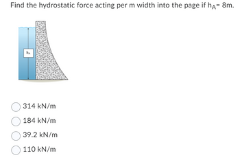 Find the hydrostatic force acting per m width into the page if hÃ= 8m.
ha
314 kN/m
184 kN/m
39.2 kN/m
110 kN/m