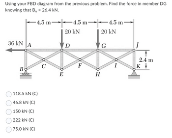 Using your FBD diagram from the previous problem. Find the force in member DG
knowing that By = 26.4 kN.
-4.5 m
36 kN A
Во
118.5 kN (C)
46.8 KN (C)
150 kN (C)
222 kN (C)
75.0 KN (C)
C
HO
E
-4.5 m
20 KN
D
F
20 kN
H
-4.5 m
G
I
2.4 m
K