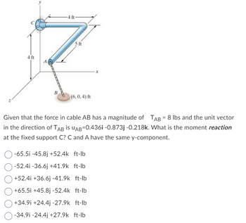 -4 ft-
5 ft
R
4 ft
A
B
(6,0,4) ft
Given that the force in cable AB has a magnitude of TAB = 8 lbs and the unit vector
in the direction of TAB is UAB=0.4361 -0.873j -0.218k. What is the moment reaction
at the fixed support C? C and A have the same y-component.
-65.5i -45.8j +52.4k ft-lb
-52.41 -36.6j +41.9k ft-lb
+52.4i +36.6j -41.9k ft-lb
+65.5i +45.8j-52.4k ft-lb
+34.91 +24.4j -27.9k ft-lb
-34.91 -24.4j +27.9k ft-lb