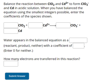 Balance the reaction between CIO₂ and Cd²+ to form CIO3™
and Cd in acidic solution. When you have balanced the
equation using the smallest integers possible, enter the
coefficients of the species shown.
Cd2+
CIO₂ +
Cd
CIO3+
Water appears in the balanced equation as a
(reactant, product, neither) with a coefficient of
(Enter 0 for neither.)
How many electrons are transferred in this reaction?
Submit Answer