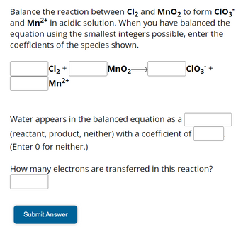 Balance the reaction between Cl₂ and MnO₂ to form CIO3
and Mn²+ in acidic solution. When you have balanced the
equation using the smallest integers possible, enter the
coefficients of the species shown.
MnO2-
Cl₂ +
Mn2+
CIO3+
Water appears in the balanced equation as a
(reactant, product, neither) with a coefficient of
(Enter 0 for neither.)
How many electrons are transferred in this reaction?
Submit Answer