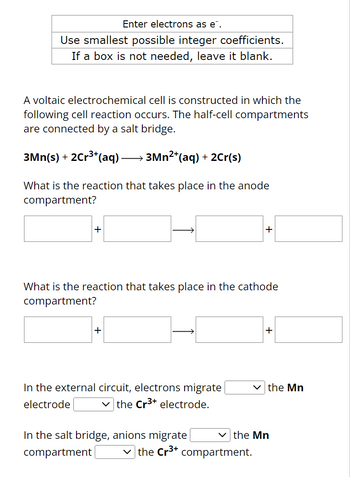 **Instructions:**

- Enter electrons as \( \text{e}^- \).
- Use smallest possible integer coefficients.
- If a box is not needed, leave it blank.

---

A voltaic electrochemical cell is constructed in which the following cell reaction occurs. The half-cell compartments are connected by a salt bridge.

\[ 3\text{Mn}(s) + 2\text{Cr}^{3+}(aq) \rightarrow 3\text{Mn}^{2+}(aq) + 2\text{Cr}(s) \]

**What is the reaction that takes place in the anode compartment?**

\[ \text{[Box]} + \text{[Box]} \rightarrow \text{[Box]} + \text{[Box]} \]

**What is the reaction that takes place in the cathode compartment?**

\[ \text{[Box]} + \text{[Box]} \rightarrow \text{[Box]} + \text{[Box]} \]

**In the external circuit, electrons migrate \(\_\_\_\_\_\) the Mn electrode \(\_\_\_\_\_\) the Cr\(^{3+}\) electrode.**

**In the salt bridge, anions migrate \(\_\_\_\_\_\) the Mn compartment \(\_\_\_\_\_\) the Cr\(^{3+}\) compartment.**