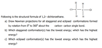 H
C-Ć- C -CI
Following is the structural formula of 1,2– dichloroethane.
H
H
a) Draw Newman projections for all staggered and eclipsed conformations formed
by rotation from 0° to 360° about the
carbon- carbon single bond.
b) Which staggered conformation(s) has the lowest energy; which has the highest
energy?
c) Which eclipsed conformation(s) has the lowest energy which has the highest
energy?
