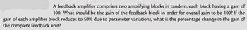 A feedback amplifier comprises two amplifying blocks in tandem; each block having a gain of
100. What should be the gain of the feedback block in order for overall gain to be 100? If the
gain of each amplifier block reduces to 50% due to parameter variations, what is the percentage change in the gain of
the complete feedback unit?
