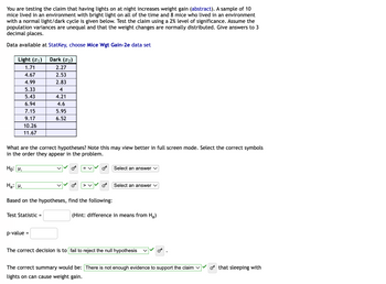 You are testing the claim that having lights on at night increases weight gain (abstract). A sample of 10
mice lived in an environment with bright light on all of the time and 8 mice who lived in an environment
with a normal light/dark cycle is given below. Test the claim using a 2% level of significance. Assume the
population variances are unequal and that the weight changes are normally distributed. Give answers to 3
decimal places.
Data available at StatKey, choose Mice Wgt Gain-2e data set
Light (1)
1.71
4.67
4.99
5.33
5.43
6.94
7.15
9.17
10.26
11.67
What are the correct hypotheses? Note this may view better in full screen mode. Select the correct symbols
in the order they appear in the problem.
Ho: M₁
Dark (₂)
2.27
2.53
2.83
4
4.21
4.6
5.95
6.52
Ha: P₁
Based on the hypotheses, find the following:
Test Statistic =
p-value =
Select an answer
Select an answer V
(Hint: difference in means from H₂)
The correct decision is to fail to reject the null hypothesis
The correct summary would be: There is not enough evidence to support the claim
lights on can cause weight gain.
o that sleeping with