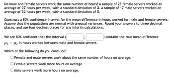 **Transcription for Educational Website**

**Title: Analyzing Work Hours: Male vs. Female Servers**

**Introduction:**
Do male and female servers work the same number of hours? To explore this, consider the following data: A sample of 23 female servers worked an average of 27 hours per week, with a standard deviation of 3. A sample of 17 male servers worked an average of 22 hours per week, with a standard deviation of 5.

**Objective:**
Construct an 80% confidence interval for the mean difference in hours worked by male and female servers. Assume the populations are normal with unequal variances. Round your answers to three decimal places, and use four decimal places for any interim calculations.

**Confidence Interval Construction:**
We are 80% confident that the interval (______, ______) contains the true mean difference \( \mu_1 - \mu_2 \) in hours worked between male and female servers.

**Conclusion:**
Based on your interval, which of the following do you conclude?

- ○ Female and male servers work about the same number of hours on average.
- ○ Female servers work more hours on average.
- ○ Male servers work more hours on average.

**Note:**
Ensure careful calculations to determine the difference in average work hours, providing insights into gender-related work patterns in server roles.