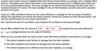 A sports writer wants to see if a football filled with helium travels farther, on average, than a football filled
with air. 10 footballs were filled with helium to the recommend pressure and 11 footballs were filled with
air to the recommended pressure. The mean yardage for the helium filled footballs was 231 yards with a
standard deviation of 5 yards. The mean yardage for the air filled footballs was 234 yards with a standard
deviation of 2 yards.
Construct a 98% confidence interval for the mean difference in yardage for the two types of footballs.
Assume the populations are normal with equal variances. Round your answers to three decimal places, and
use four decimal places for any interim calculations.
Hint: Identify the type of t-procedure, and complete the confidence interval accordingly.
We are 98% confident that the interval -7.141 X 1.141 x) contains the true mean difference
12 in yardage between the two types of footballs.
What can you conclude about the sports writer's idea that helium footballs travel farther, on average?
O The helium footballs travel farther on average than the other footballs.
The other footballs travel farther on average than the helium footballs.
O The helium footballs are no different than the other footballs, on average.