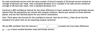 **Transcription:**

Do male and female servers work the same number of hours? A sample of 24 female servers worked an average of 40 hours per week, with a standard deviation of 4. A sample of 22 male servers worked an average of 28 hours per week, with a standard deviation of 3.

Construct a 80% confidence interval for the mean difference in hours worked for male and female servers. Assume that the populations are normal with unequal variances. Round your answers to three decimal places, and use four decimal places for any interim calculations.

*Hint:* Think about the formula for the confidence interval. How do we find \( t_{cv} \)? How do we find the standard error given that we are assuming unequal variances?

We are 80% confident that the interval \( ( \, \_ \_ \_ \_ \_ , \, \_ \_ \_ \_ \_ \, ) \) contains the true mean difference \( \mu_1 - \mu_2 \) in hours worked between male and female servers.