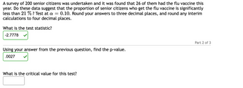 A survey of 200 senior citizens was undertaken and it was found that 26 of them had the flu vaccine this year. Do these data suggest that the proportion of senior citizens who get the flu vaccine is significantly less than 21%? Test at \(\alpha = 0.10\). Round your answers to three decimal places, and round any interim calculations to four decimal places.

1. What is the test statistic?  
   **Answer:** -2.7778

2. Using your answer from the previous question, find the p-value.  
   **Answer:** 0.0027

3. What is the critical value for this test?  
   **Answer:** (This part is left blank for user input)