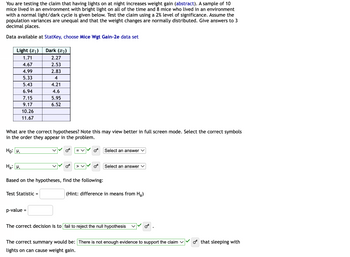 You are testing the claim that having lights on at night increases weight gain. A sample of 10 mice lived in an environment with bright light on all of the time, and 8 mice lived in an environment with a normal light/dark cycle. Test the claim using a 2% level of significance. Assume the population variances are unequal and that the weight changes are normally distributed. Give answers to three decimal places.

Data available at [StatKey, choose Mice Wgt Gain-2e data set](link).

| Light (x₁) | Dark (x₂) |
|------------|----------|
| 1.71       | 2.27     |
| 4.67       | 2.53     |
| 4.99       | 2.83     |
| 5.33       | 4.00     |
| 5.43       | 4.21     |
| 6.94       | 4.60     |
| 7.15       | 5.95     |
| 9.17       | 6.52     |
| 10.26      |          |
| 11.67      |          |

### Hypotheses

Select the correct symbols in the order they appear in the problem.

- Null Hypothesis (H₀): 
  - μ₁ = μ₂

- Alternative Hypothesis (Hₐ): 
  - μ₁ > μ₂

### Findings

Based on the hypotheses, determine the following:

- **Test Statistic:** [Blank space for answer] (Hint: difference in means from Hₐ)
- **p-value:** [Blank space for answer]

The correct decision is to **fail to reject the null hypothesis**.

### Summary

There is **not enough evidence to support the claim** that sleeping with lights on can cause weight gain.

### Graphs and Diagrams

The table lists the weight gain of mice in two environments: continuous light and a normal light/dark cycle. The weights are displayed in two columns for easy comparison.