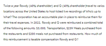 Twice a year Rowdy (40% shareholder) and Q (40% shareholder)travel to varios
locations across the United States to host ticked live recordings of Who's up to
What? The corporation has an accountable plan in place to reimburse them for
their travel expenses. In 2022, Rowdy and Q were reimbursed a combined total
of the following amounts: $3,000, Transportation, $239 Meals purchased from
the restaurants and $200 meals not purchased from restaurants. How much of
this reimbursement is taxable compensation Rowdy and Q?