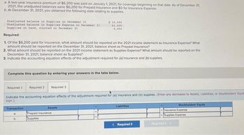 a. A two-year insurance premium of $6,200 was paid on January 1, 2021, for coverage beginning on that date. As of December 31,
2021, the unadjusted balances were $6,200 for Prepaid Insurance and $0 for Insurance Expense.
b. At December 31, 2021, you obtained the following data relating to supplies.
Unadjusted balance in Supplies on December 31
Unadjusted balance in Supplies Expense on December 31
Supplies on hand, counted on December 31
Required:
$ 10,000
62,000
6,000
1. Of the $6,200 paid for insurance, what amount should be reported on the 2021 income statement as Insurance Expense? What
amount should be reported on the December 31, 2021, balance sheet as Prepaid Insurance?
2. What amount should be reported on the 2021 income statement as Supplies Expense? What amount should be reported on the
December 31, 2021, balance sheet as Supplies?
3. Indicate the accounting equation effects of the adjustment required for (a) insurance and (b) supplies.
Complete this question by entering your answers in the tabs below.
Required 1 Required 2 Required 3
Indicate the accounting equation effects of the adjustment required for (a) insurance and (b) supplies. (Enter any decreases to Assets, Liabilities, or Stockholders' Equit
sign.)
Transaction
Assets
a.
Prepaid Insurance
b.
Supplies
Liabilities
Stockholders' Equity
Insurance Expense
Supplies Expense
< Required 2
Required 3>