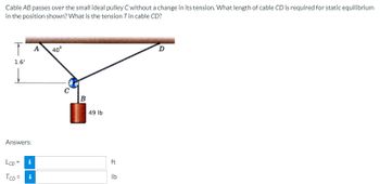 Cable AB passes over the small ideal pulley C without a change in its tension. What length of cable CD is required for static equilibrium
in the position shown? What is the tension T in cable CD?
T A
1.6'
Answers:
LCD = i
TCD= i
40°
C
B
49 lb
ft
lb
D