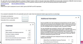 Mr. Joplin sells a line of computer software for a company in Western Canada. In 2023, he was paid a base salary of $56,000 and received sales commissions of $88,200. He did not receive
an allowance, nor was he reimbursed by his employer for any of his expenses. During the year, Mr. Joplin has the following employment-related expenses.
View the expenses. View the additional information.
Required
Determine Mr. Joplin's employment income for 2023. Ignore all GST/HST and PST implications.
k
First, calculate the deductible CCA on the automobile used by Mr. Joplin. Enter the employment-related usage proportion as a percentage.
Full capital cost allowance
Employment-related usage proportion
Deductible CCA on automobile
Expenses
Airline tickets
Office supplies and shipping expenses
Purchase of laptop computer
Client entertainment
Cost of new automobile (not zero-emission)
Operating expenses of automobile
$ 2,380
420
2,095
1,770
47,000
10,700
C
X
Additional Information
Assume that $390 of the client entertainment represented the cost of Mr. Joplin's
meals with the remaining amounts attributable to clients. Further assume that all of
the client entertainment was incurred while more than 12 consecutive hours away
from the municipality where the employer's place of business is located.
The new automobile was purchased on January 5, 2023, and replaced an
automobile that Mr. Joplin had leased for several years. In 2023, Mr. Joplin drove a
total of 48,000 kilometres of which 38,400 kilometres were for employment
purposes and 9,600 kilometres were for personal use. The maximum capital cost
allowance (CCA) that could be claimed for the automobile if it was used 100% of
the time for employment purposes is $15,300.
In addition to expenditures to earn employment income, Mr. Joplin has the
following disbursements:
$
475
645
Alberta Blue Cross Medical Insurance Premiums
Group Life Insurance Premiums
Mr. Joplin indicated that he regularly receives discounts on his emplover's
X
nsw