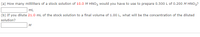 (a) How many milliliters of a stock solution of 10.0 M HNO3 would you have to use to prepare 0.500 L of 0.200 M HNO3?
mL
(b) If you dilute 21.0 mL of the stock solution to a final volume of 1.00 L, what will be the concentration of the diluted
solution?
M
