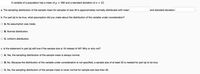 A variable of a population has a mean of u = 300 and a standard deviation of o = 42.
a. The sampling distribution of the sample mean for samples of size 49 is approximately normally distributed with mean
and standard deviation
b. For part (a) to be true, what assumption did you make about the distribution of the variable under consideration?
O A. No assumption was made.
O B. Normal distribution.
O C. Uniform distribution.
c. Is the statement in part (a) still true if the sample size is 16 instead of 49? Why or why not?
O A. Yes, the sampling distribution of the sample mean is always normal.
O B. No. Because the distribution of the variable under consideration is not specified, a sample size of at least 30 is needed for part (a) to be true.
O C. No, the sampling distribution of the sample mean is never normal for sample size less than 30.
