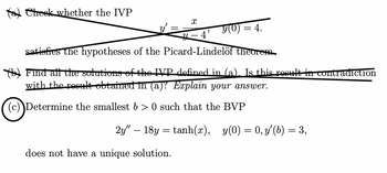 a) Cheek whether the IVP
X
y(0) = 4.
4-4'
satisfies the hypotheses of the Picard-Lindelöf theorem
Find all the solutions of the IVP defined in (a). Is this result in contradiction
with the result obtained in (a)? Explain your answer.
(c) Determine the smallest b > 0 such that the BVP
2y" 18y = tanh(r), y(0) = 0, y' (b) = 3,
does not have a unique solution.