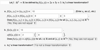 → R be defined by f((x, y)) = 2x + 5y + 3. Is ƒ a linear transformation?
Letf: R².
a. f((x₁, y₁) + (x2, ₂)) = 10
f((x₁, y₁)) + f((x2, y₂)) =
. (Enter x₁ as x1, etc.)
= 8
+ 5
Does f((x₁, y₁) + (x2, y2)) = f((x₁, y₁)) + ƒ((x2, y2)) for all (x1, Y1), (x2, Y2) € R²?
No, they are not equal
b. f(c(x, y)) = 13
c(f((x, y))) = 2
8
Does f(c(x, y)) = c(f((x, y))) for all c E R and all (x, y) = R²? No, they are not equal
c. Is f a linear transformation? f is not a linear transformation